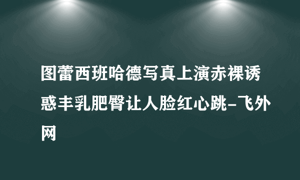 图蕾西班哈德写真上演赤裸诱惑丰乳肥臀让人脸红心跳-飞外网