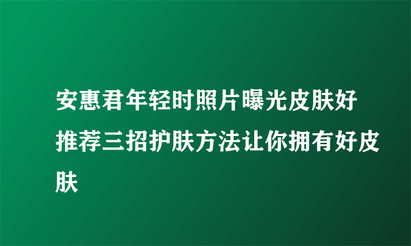 安惠君年轻时照片曝光皮肤好推荐三招护肤方法让你拥有好皮肤