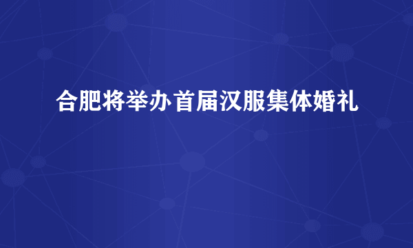 合肥将举办首届汉服集体婚礼