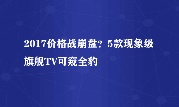 2017价格战崩盘？5款现象级旗舰TV可窥全豹