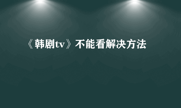 《韩剧tv》不能看解决方法