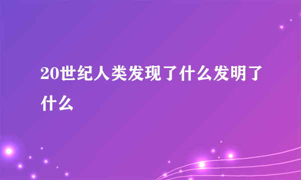 20世纪人类发现了什么发明了什么