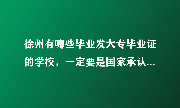 徐州有哪些毕业发大专毕业证的学校，一定要是国家承认的，那些电大、成教、自考、网教等等，就别说了！