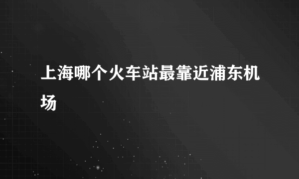 上海哪个火车站最靠近浦东机场