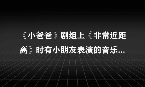 《小爸爸》剧组上《非常近距离》时有小朋友表演的音乐是什么儿？