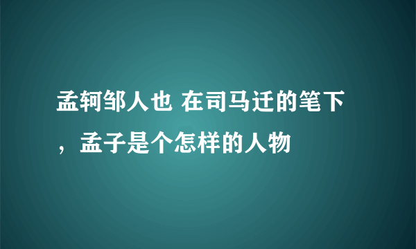 孟轲邹人也 在司马迁的笔下，孟子是个怎样的人物