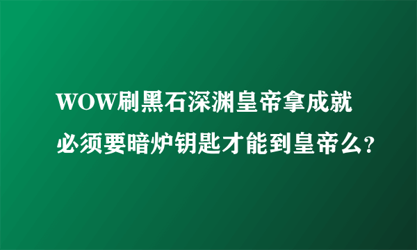 WOW刷黑石深渊皇帝拿成就 必须要暗炉钥匙才能到皇帝么？