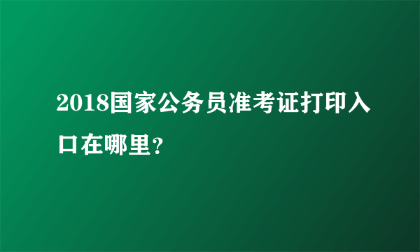 2018国家公务员准考证打印入口在哪里？