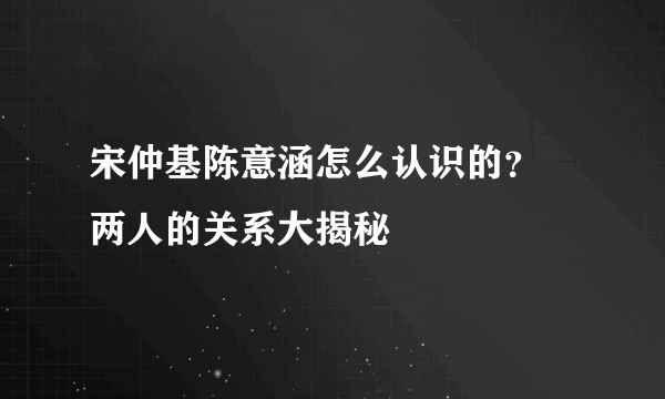 宋仲基陈意涵怎么认识的？ 两人的关系大揭秘