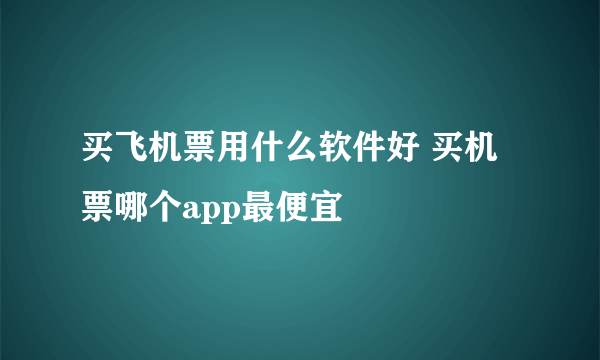 买飞机票用什么软件好 买机票哪个app最便宜