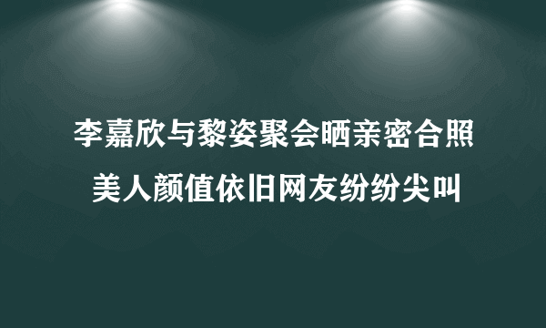 李嘉欣与黎姿聚会晒亲密合照  美人颜值依旧网友纷纷尖叫