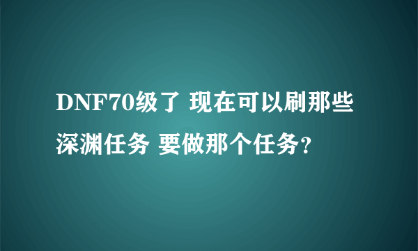 DNF70级了 现在可以刷那些深渊任务 要做那个任务？