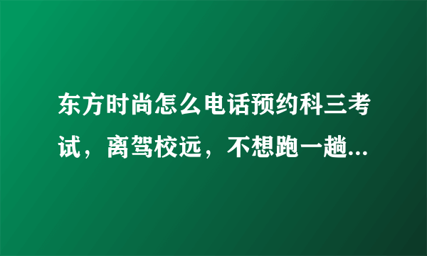 东方时尚怎么电话预约科三考试，离驾校远，不想跑一趟，上次打服务电话没人接，怎么回事？