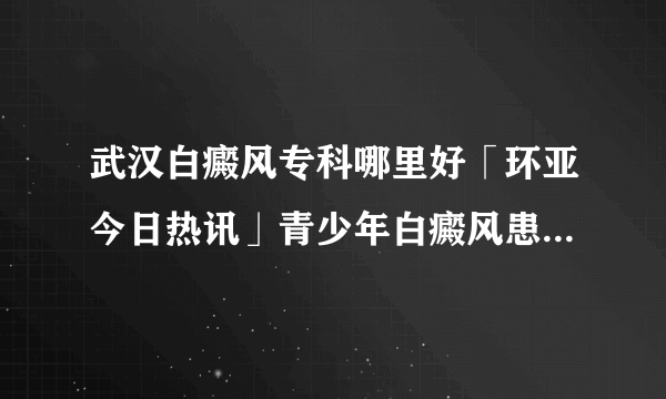 武汉白癜风专科哪里好「环亚今日热讯」青少年白癜风患者饮食有哪些禁忌呢