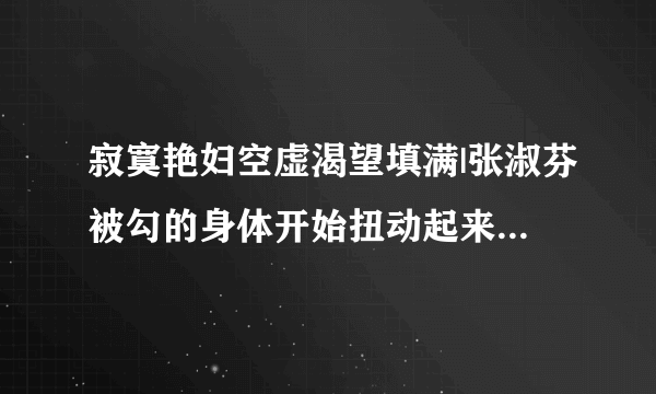 寂寞艳妇空虚渴望填满|张淑芬被勾的身体开始扭动起来-情感口述