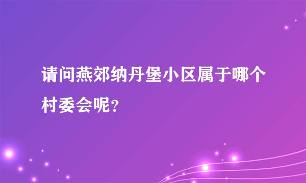 请问燕郊纳丹堡小区属于哪个村委会呢？