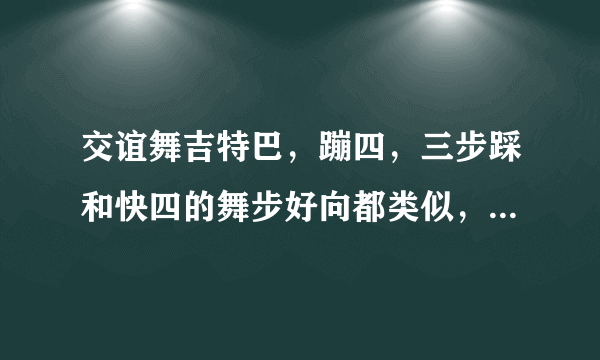 交谊舞吉特巴，蹦四，三步踩和快四的舞步好向都类似，舞曲也接近，有时不容易分辨，它们的，特点是什么？