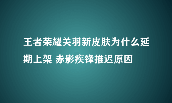 王者荣耀关羽新皮肤为什么延期上架 赤影疾锋推迟原因