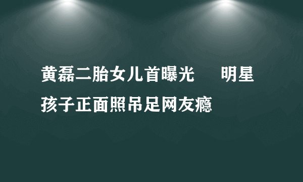 黄磊二胎女儿首曝光     明星孩子正面照吊足网友瘾