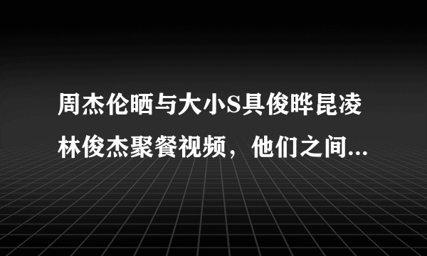 周杰伦晒与大小S具俊晔昆凌林俊杰聚餐视频，他们之间的关系怎么样？