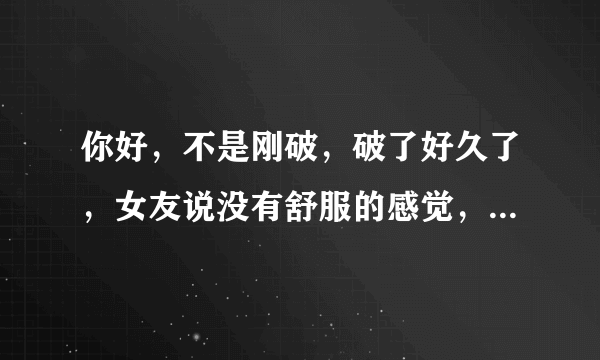 你好，不是刚破，破了好久了，女友说没有舒服的感觉，...