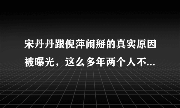 宋丹丹跟倪萍闹掰的真实原因被曝光，这么多年两个人不来往究竟是因为什么？