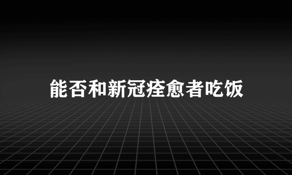 能否和新冠痊愈者吃饭