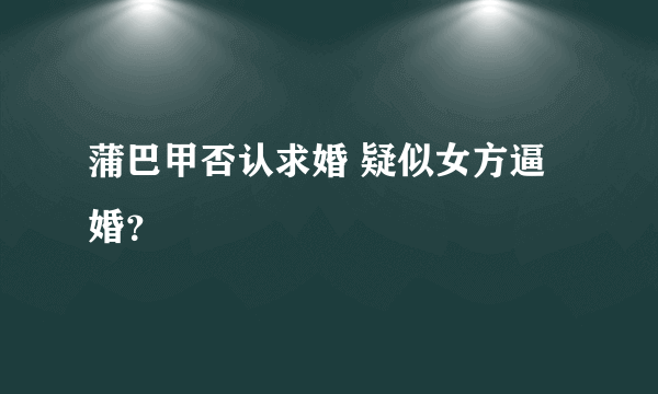 蒲巴甲否认求婚 疑似女方逼婚？