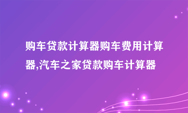 购车贷款计算器购车费用计算器,汽车之家贷款购车计算器