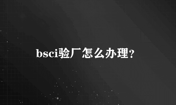 bsci验厂怎么办理？