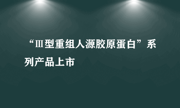 “Ⅲ型重组人源胶原蛋白”系列产品上市