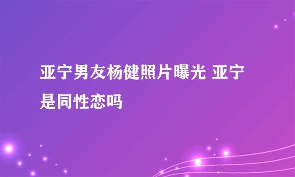 亚宁男友杨健照片曝光 亚宁是同性恋吗