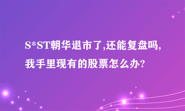 S*ST朝华退市了,还能复盘吗,我手里现有的股票怎么办?