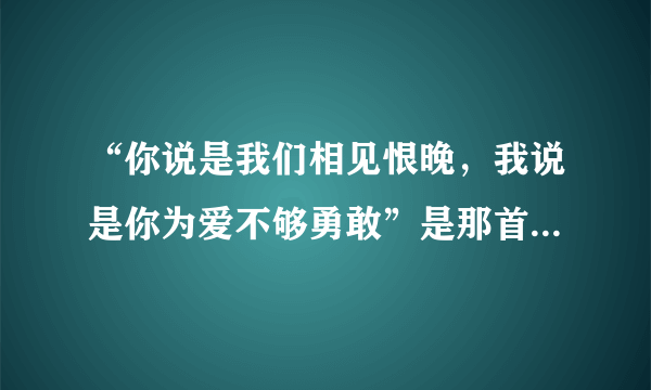 “你说是我们相见恨晚，我说是你为爱不够勇敢”是那首歌的歌词？？？