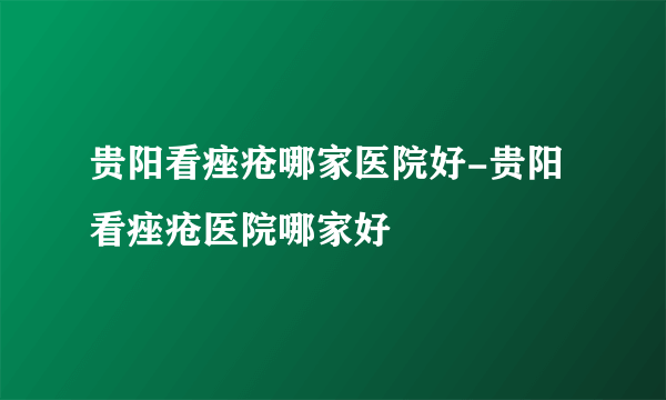 贵阳看痤疮哪家医院好-贵阳看痤疮医院哪家好