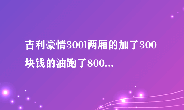 吉利豪情300l两厢的加了300块钱的油跑了800公里百公里耗几个油？