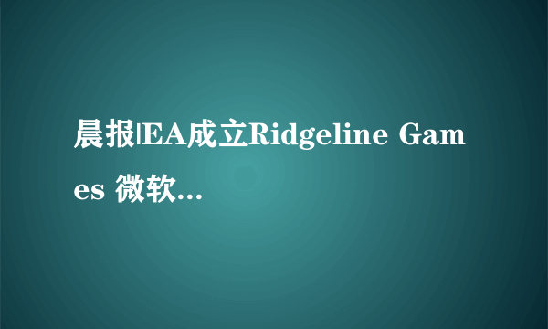 晨报|EA成立Ridgeline Games 微软开始为《潜行者2》的预购玩家进行退款