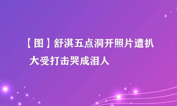 【图】舒淇五点洞开照片遭扒  大受打击哭成泪人