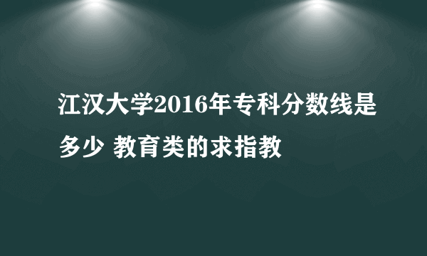 江汉大学2016年专科分数线是多少 教育类的求指教