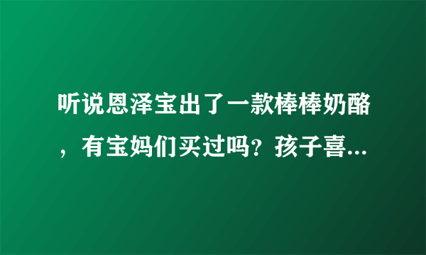 听说恩泽宝出了一款棒棒奶酪，有宝妈们买过吗？孩子喜欢吃吗？