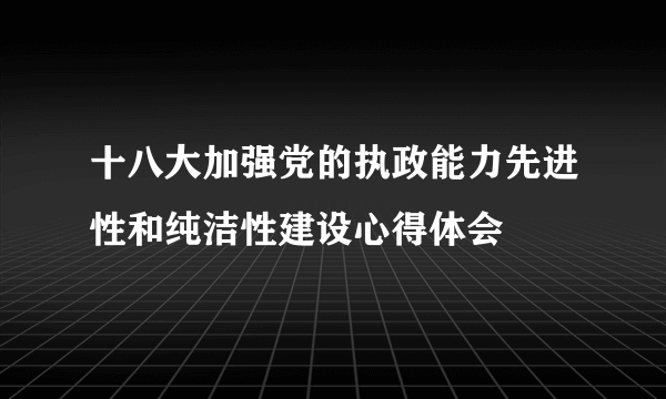 十八大加强党的执政能力先进性和纯洁性建设心得体会