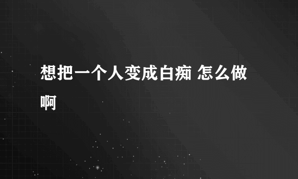 想把一个人变成白痴 怎么做啊