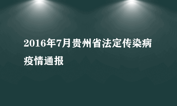 2016年7月贵州省法定传染病疫情通报