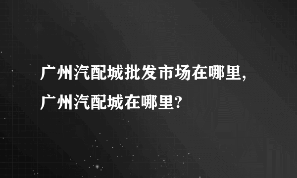 广州汽配城批发市场在哪里,广州汽配城在哪里?