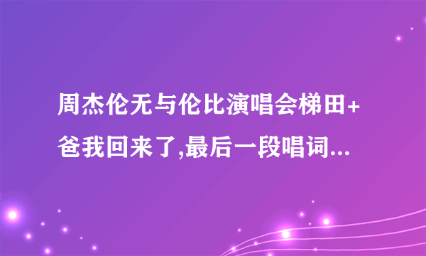 周杰伦无与伦比演唱会梯田+爸我回来了,最后一段唱词是什么?