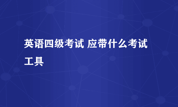 英语四级考试 应带什么考试工具