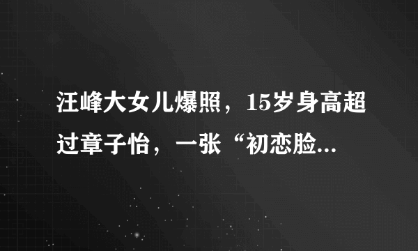 汪峰大女儿爆照，15岁身高超过章子怡，一张“初恋脸”太会遗传了