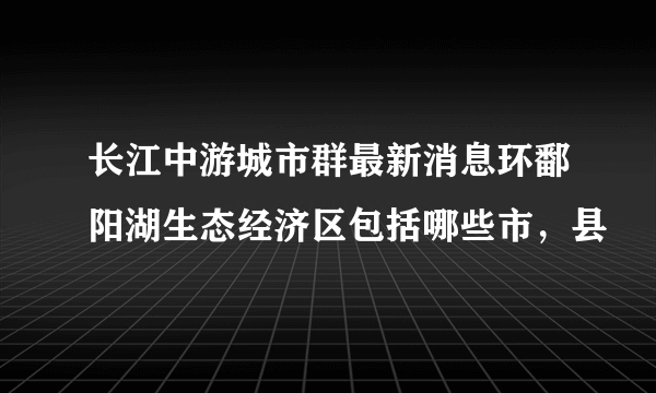 长江中游城市群最新消息环鄱阳湖生态经济区包括哪些市，县