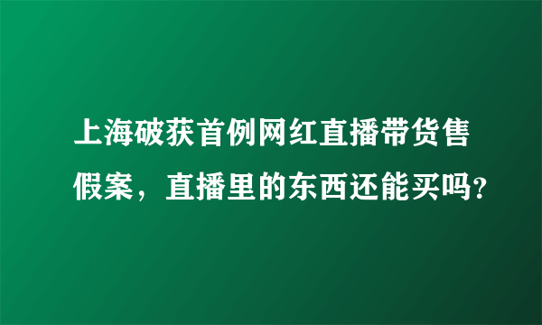 上海破获首例网红直播带货售假案，直播里的东西还能买吗？