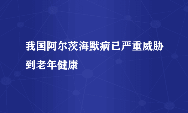 我国阿尔茨海默病已严重威胁到老年健康